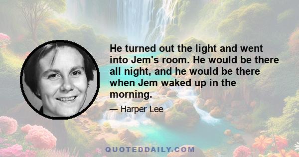 He turned out the light and went into Jem's room. He would be there all night, and he would be there when Jem waked up in the morning.