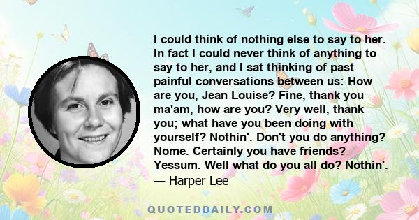 I could think of nothing else to say to her. In fact I could never think of anything to say to her, and I sat thinking of past painful conversations between us: How are you, Jean Louise? Fine, thank you ma'am, how are