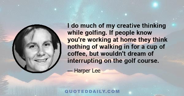 I do much of my creative thinking while golfing. If people know you're working at home they think nothing of walking in for a cup of coffee, but wouldn't dream of interrupting on the golf course.