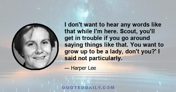 I don't want to hear any words like that while I'm here. Scout, you'll get in trouble if you go around saying things like that. You want to grow up to be a lady, don't you?' I said not particularly.