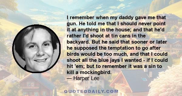 I remember when my daddy gave me that gun. He told me that I should never point it at anything in the house; and that he'd rather I'd shoot at tin cans in the backyard. But he said that sooner or later he supposed the