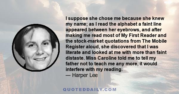 I suppose she chose me because she knew my name; as I read the alphabet a faint line appeared between her eyebrows, and after making me read most of My First Reader and the stock-market quotations from The Mobile