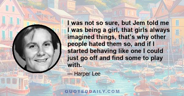 I was not so sure, but Jem told me I was being a girl, that girls always imagined things, that’s why other people hated them so, and if I started behaving like one I could just go off and find some to play with.