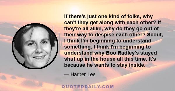 If there's just one kind of folks, why can't they get along with each other? If they're all alike, why do they go out of their way to despise each other? Scout, I think I'm beginning to understand something. I think I'm 