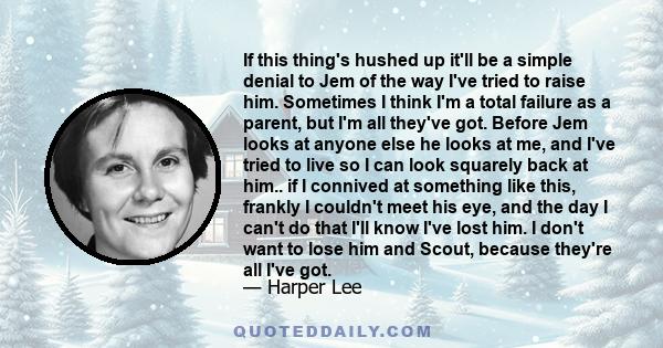 If this thing's hushed up it'll be a simple denial to Jem of the way I've tried to raise him. Sometimes I think I'm a total failure as a parent, but I'm all they've got. Before Jem looks at anyone else he looks at me,