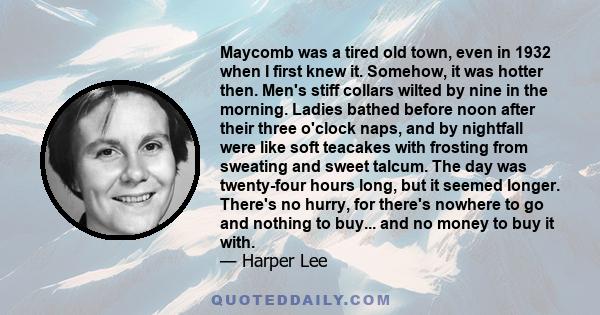 Maycomb was a tired old town, even in 1932 when I first knew it. Somehow, it was hotter then. Men's stiff collars wilted by nine in the morning. Ladies bathed before noon after their three o'clock naps, and by nightfall 