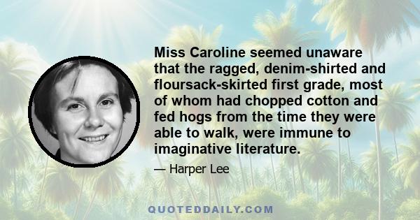 Miss Caroline seemed unaware that the ragged, denim-shirted and floursack-skirted first grade, most of whom had chopped cotton and fed hogs from the time they were able to walk, were immune to imaginative literature.