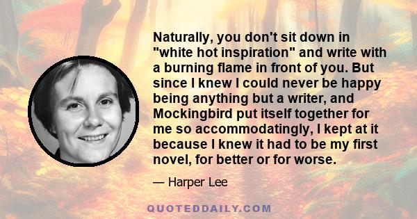 Naturally, you don't sit down in white hot inspiration and write with a burning flame in front of you. But since I knew I could never be happy being anything but a writer, and Mockingbird put itself together for me so