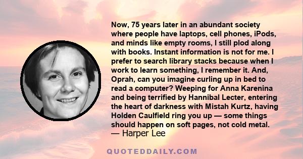 Now, 75 years later in an abundant society where people have laptops, cell phones, iPods, and minds like empty rooms, I still plod along with books. Instant information is not for me. I prefer to search library stacks