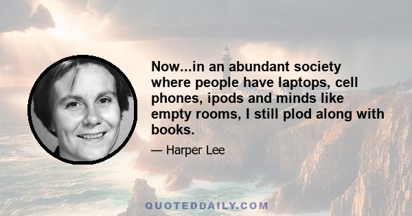 Now...in an abundant society where people have laptops, cell phones, ipods and minds like empty rooms, I still plod along with books.