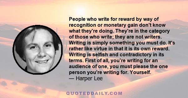 People who write for reward by way of recognition or monetary gain don't know what they're doing. They're in the category of those who write; they are not writers. Writing is simply something you must do. It's rather