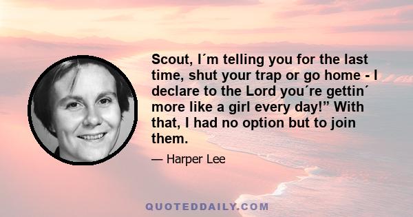 Scout, I´m telling you for the last time, shut your trap or go home - I declare to the Lord you´re gettin´ more like a girl every day!” With that, I had no option but to join them.