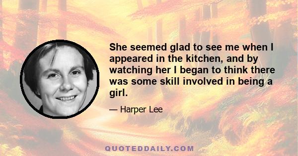 She seemed glad to see me when I appeared in the kitchen, and by watching her I began to think there was some skill involved in being a girl.