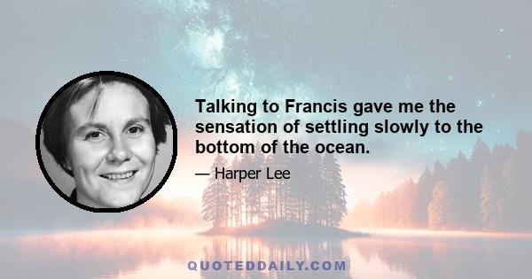 Talking to Francis gave me the sensation of settling slowly to the bottom of the ocean.