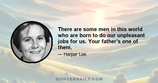 There are some men in this world who are born to do our unpleasant jobs for us. Your father's one of them.