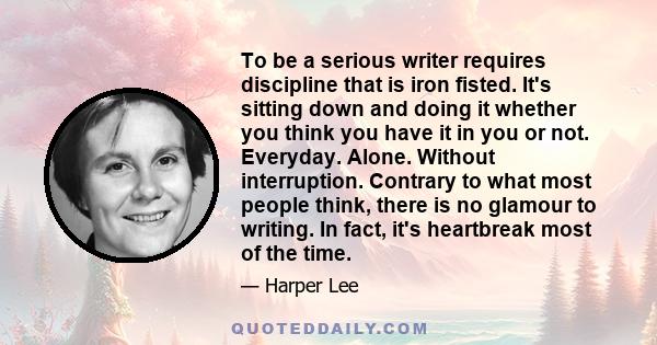 To be a serious writer requires discipline that is iron fisted. It's sitting down and doing it whether you think you have it in you or not. Everyday. Alone. Without interruption. Contrary to what most people think,