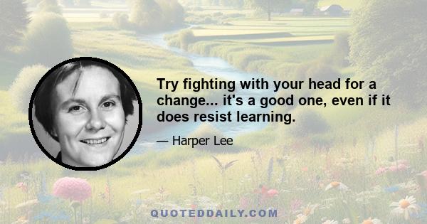 Try fighting with your head for a change... it's a good one, even if it does resist learning.