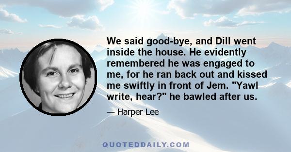 We said good-bye, and Dill went inside the house. He evidently remembered he was engaged to me, for he ran back out and kissed me swiftly in front of Jem. Yawl write, hear? he bawled after us.