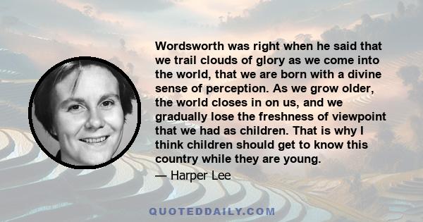 Wordsworth was right when he said that we trail clouds of glory as we come into the world, that we are born with a divine sense of perception. As we grow older, the world closes in on us, and we gradually lose the