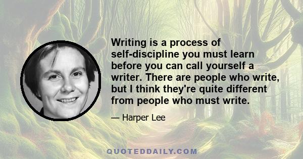 Writing is a process of self-discipline you must learn before you can call yourself a writer. There are people who write, but I think they're quite different from people who must write.