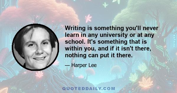 Writing is something you'll never learn in any university or at any school. It's something that is within you, and if it isn't there, nothing can put it there.