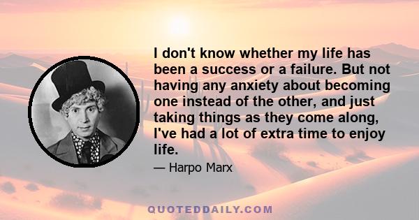 I don't know whether my life has been a success or a failure. But not having any anxiety about becoming one instead of the other, and just taking things as they come along, I've had a lot of extra time to enjoy life.