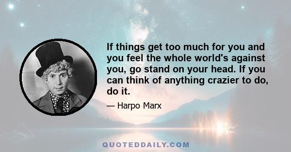 If things get too much for you and you feel the whole world's against you, go stand on your head. If you can think of anything crazier to do, do it.