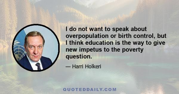 I do not want to speak about overpopulation or birth control, but I think education is the way to give new impetus to the poverty question.