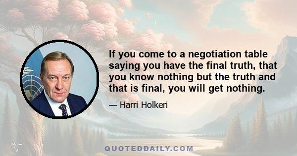 If you come to a negotiation table saying you have the final truth, that you know nothing but the truth and that is final, you will get nothing.