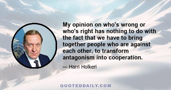 My opinion on who's wrong or who's right has nothing to do with the fact that we have to bring together people who are against each other, to transform antagonism into cooperation.