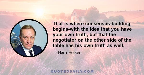 That is where consensus-building begins-with the idea that you have your own truth, but that the negotiator on the other side of the table has his own truth as well.