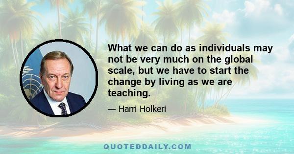 What we can do as individuals may not be very much on the global scale, but we have to start the change by living as we are teaching.