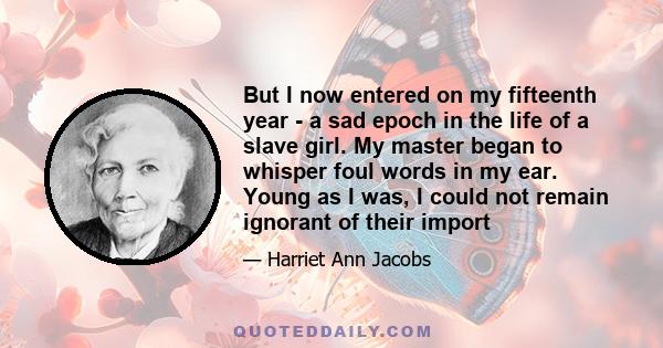 But I now entered on my fifteenth year - a sad epoch in the life of a slave girl. My master began to whisper foul words in my ear. Young as I was, I could not remain ignorant of their import