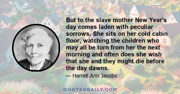 But to the slave mother New Year's day comes laden with peculiar sorrows. She sits on her cold cabin floor, watching the children who may all be torn from her the next morning and often does she wish that she and they