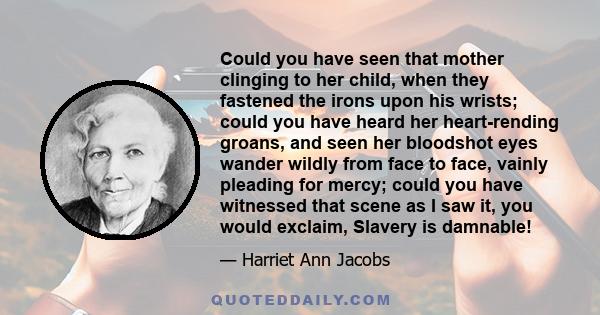 Could you have seen that mother clinging to her child, when they fastened the irons upon his wrists; could you have heard her heart-rending groans, and seen her bloodshot eyes wander wildly from face to face, vainly