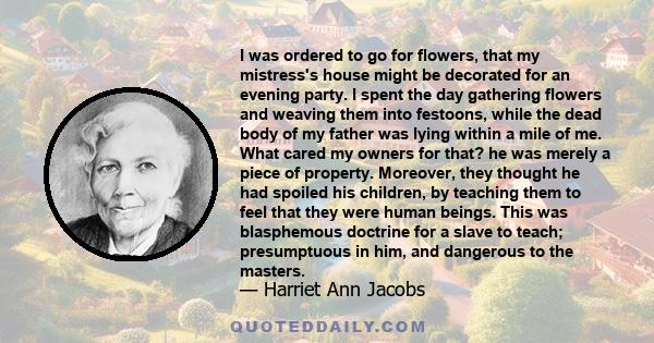 I was ordered to go for flowers, that my mistress's house might be decorated for an evening party. I spent the day gathering flowers and weaving them into festoons, while the dead body of my father was lying within a