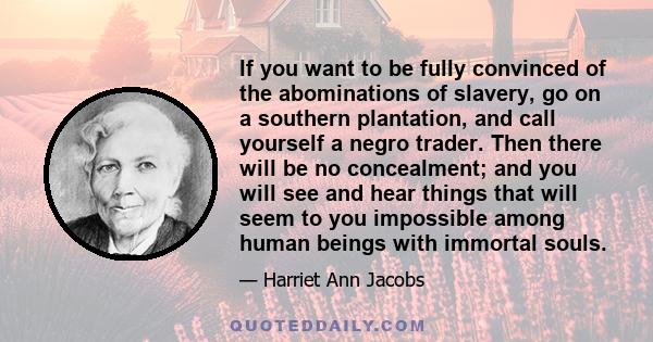 If you want to be fully convinced of the abominations of slavery, go on a southern plantation, and call yourself a negro trader. Then there will be no concealment; and you will see and hear things that will seem to you