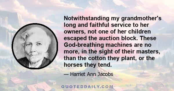 Notwithstanding my grandmother's long and faithful service to her owners, not one of her children escaped the auction block. These God-breathing machines are no more, in the sight of their masters, than the cotton they