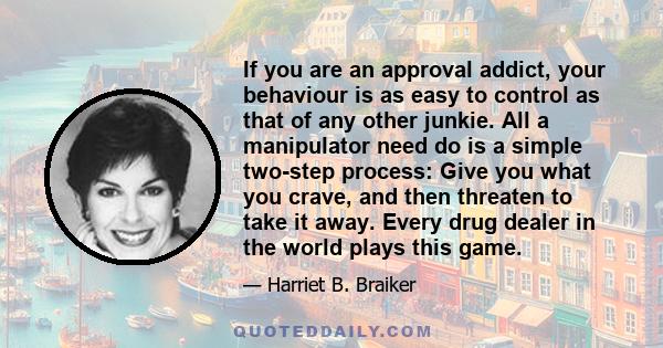 If you are an approval addict, your behaviour is as easy to control as that of any other junkie. All a manipulator need do is a simple two-step process: Give you what you crave, and then threaten to take it away. Every