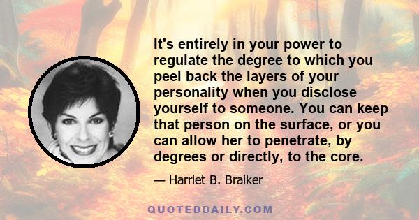 It's entirely in your power to regulate the degree to which you peel back the layers of your personality when you disclose yourself to someone. You can keep that person on the surface, or you can allow her to penetrate, 