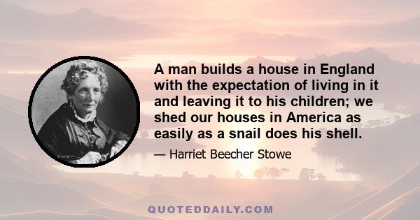 A man builds a house in England with the expectation of living in it and leaving it to his children; while we shed our houses in America as easily as a snail does his shell. We live a while in Boston, and then a while