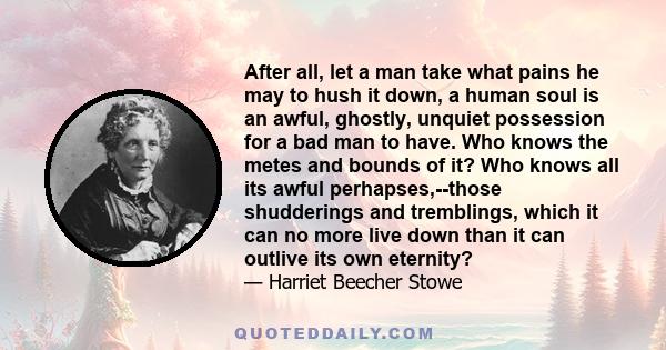 After all, let a man take what pains he may to hush it down, a human soul is an awful, ghostly, unquiet possession for a bad man to have. Who knows the metes and bounds of it? Who knows all its awful perhapses,--those