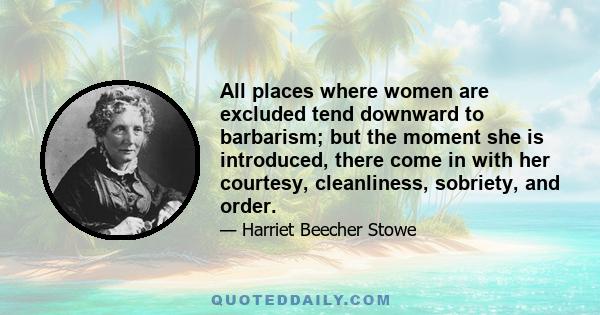 All places where women are excluded tend downward to barbarism; but the moment she is introduced, there come in with her courtesy, cleanliness, sobriety, and order.