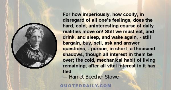 For how imperiously, how coolly, in disregard of all one’s feelings, does the hard, cold, uninteresting course of daily realities move on! Still we must eat, and drink, and sleep, and wake again, - still bargain, buy,