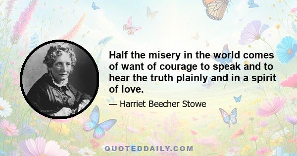 Half the misery in the world comes of want of courage to speak and to hear the truth plainly and in a spirit of love.