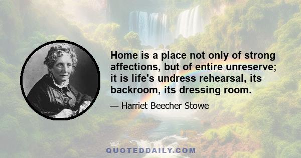 Home is a place not only of strong affections, but of entire unreserve; it is life's undress rehearsal, its backroom, its dressing room.