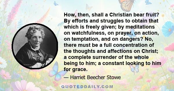 How, then, shall a Christian bear fruit? By efforts and struggles to obtain that which is freely given; by meditations on watchfulness, on prayer, on action, on temptation, and on dangers? No, there must be a full