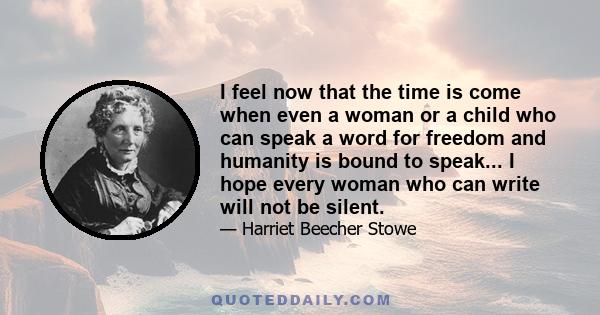 I feel now that the time is come when even a woman or a child who can speak a word for freedom and humanity is bound to speak... I hope every woman who can write will not be silent.