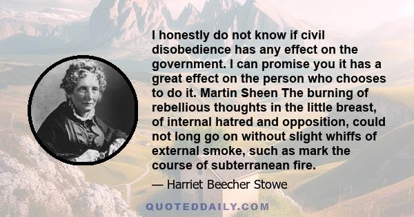 I honestly do not know if civil disobedience has any effect on the government. I can promise you it has a great effect on the person who chooses to do it. Martin Sheen The burning of rebellious thoughts in the little