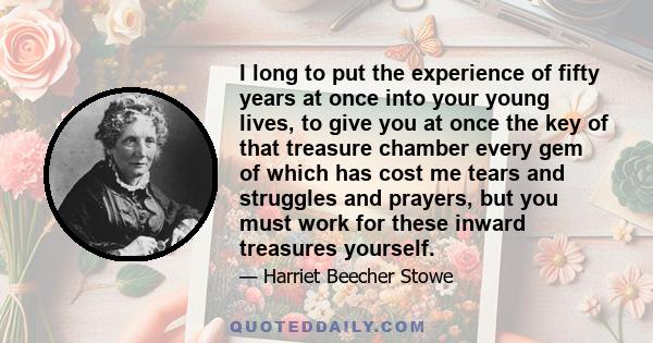 I long to put the experience of fifty years at once into your young lives, to give you at once the key of that treasure chamber every gem of which has cost me tears and struggles and prayers, but you must work for these 